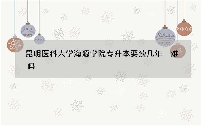 昆明医科大学海源学院专升本要读几年 难吗